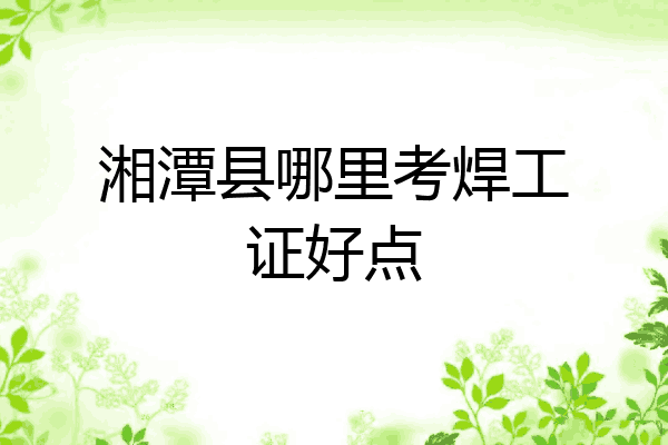 湘潭县哪里考焊工证好点