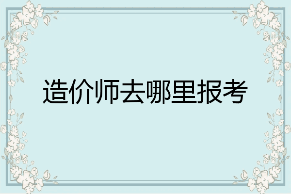 造价师去哪里报考