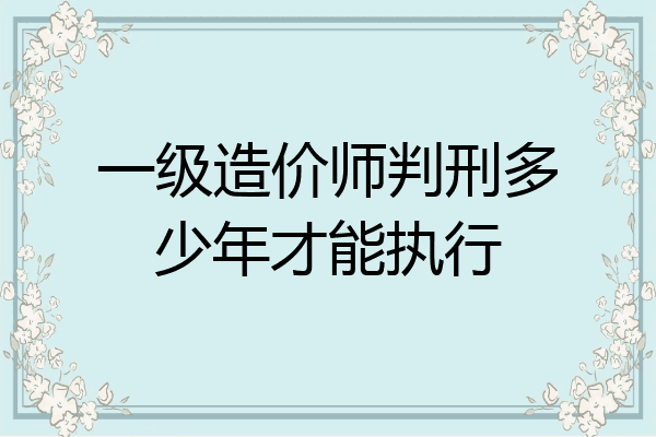 一级造价师判刑多少年才能执行