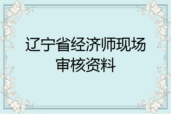 辽宁省经济师现场审核资料