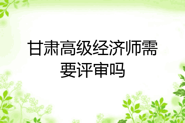 甘肃高级经济师需要评审吗