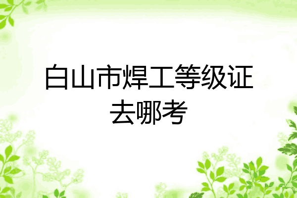 白山市焊工等级证去哪考