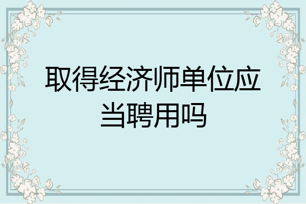取得经济师单位应当聘用吗