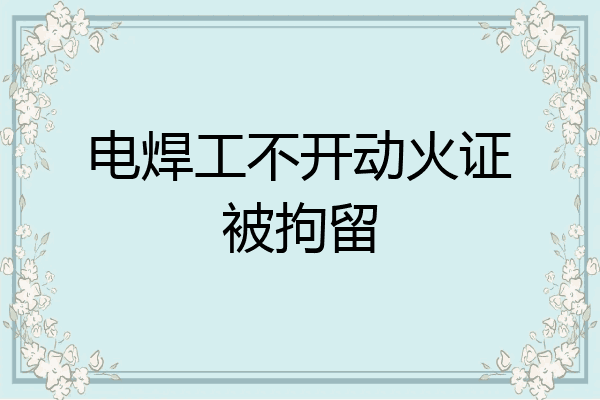电焊工不开动火证被拘留