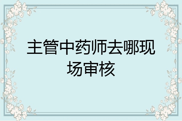 主管中药师去哪现场审核