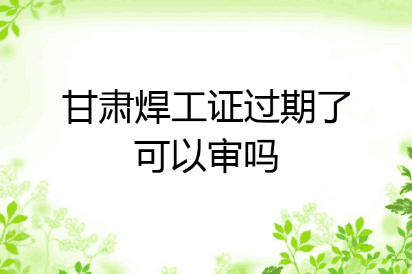甘肃焊工证过期了可以审吗