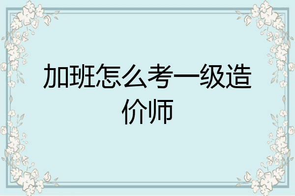 加班怎么考一级造价师