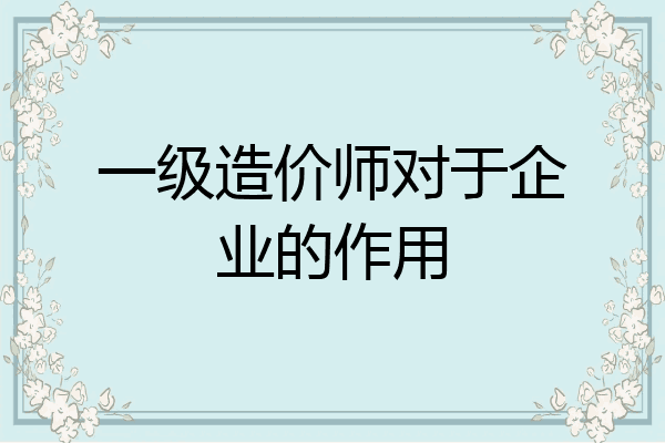 一级造价师对于企业的作用
