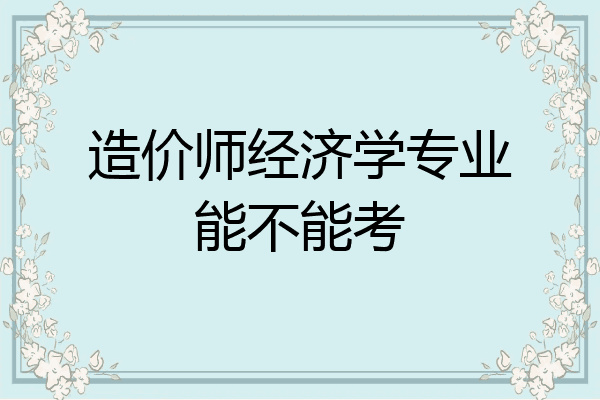 造价师经济学专业能不能考