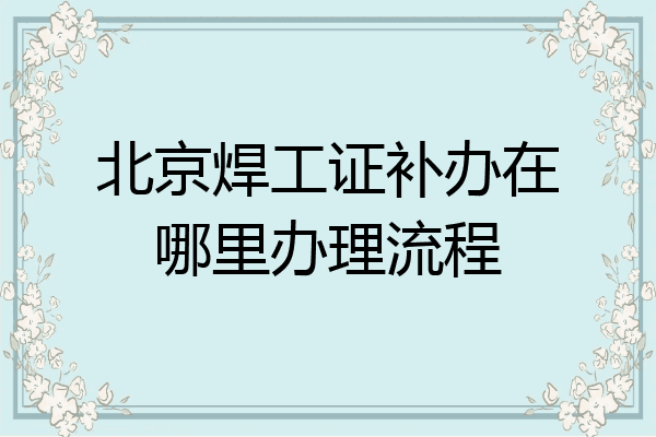 北京焊工证补办在哪里办理流程