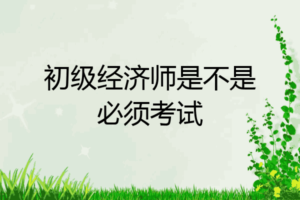 初级经济师是不是必须考试
