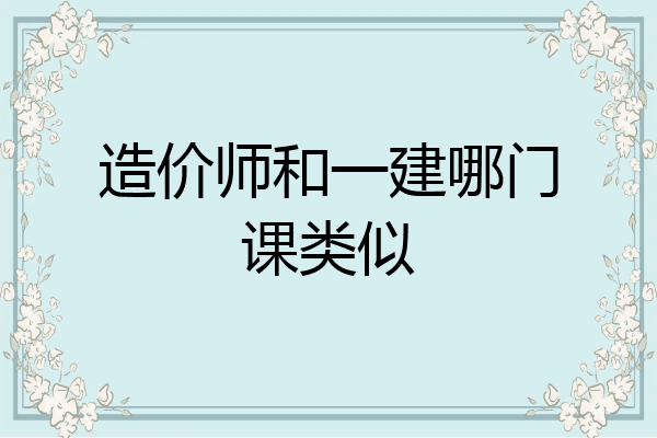 造价师和一建哪门课类似