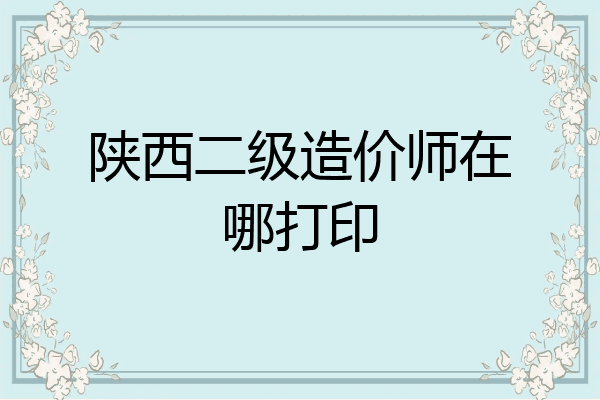 陕西二级造价师在哪打印