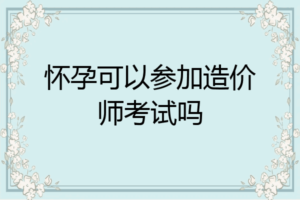 怀孕可以参加造价师考试吗