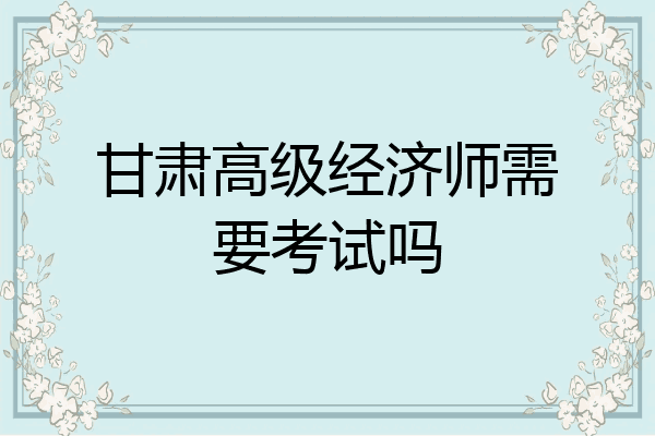 甘肃高级经济师需要考试吗