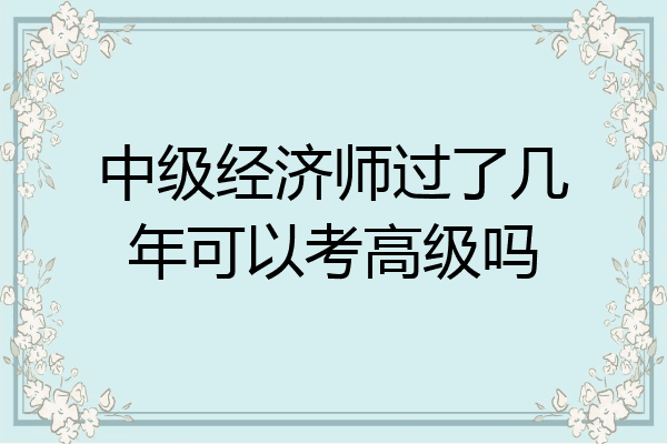 中级经济师过了几年可以考高级吗