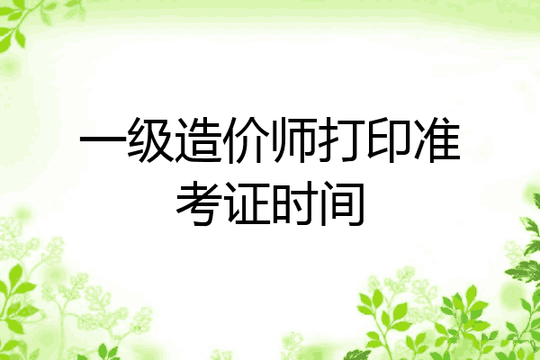 一级造价师打印准考证时间