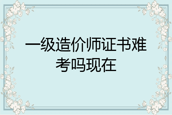 一级造价师证书难考吗现在