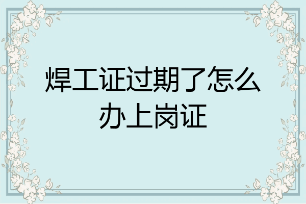 焊工证过期了怎么办上岗证