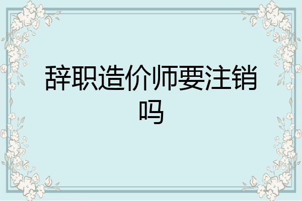 辞职造价师要注销吗