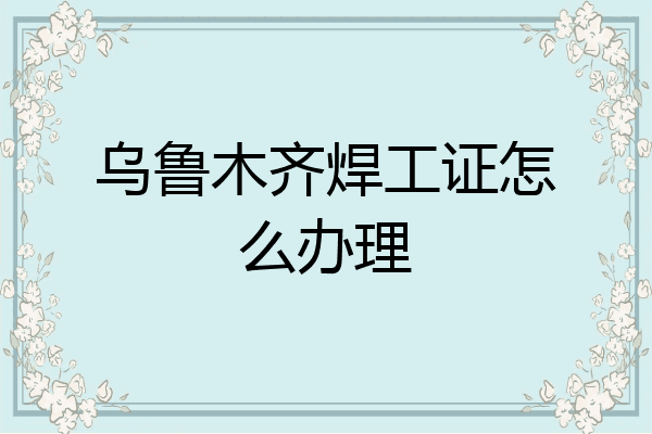 乌鲁木齐焊工证怎么办理