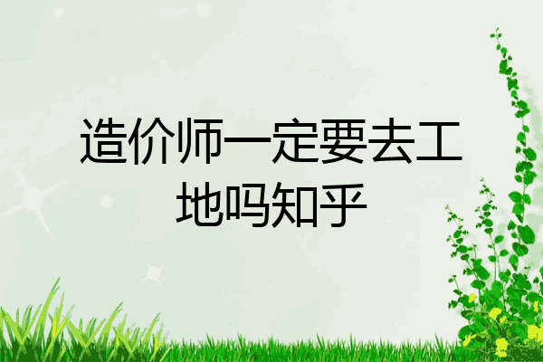 造价师一定要去工地吗知乎