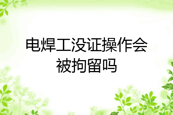 电焊工没证操作会被拘留吗