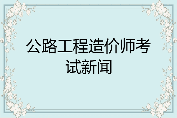 公路工程造价师考试新闻