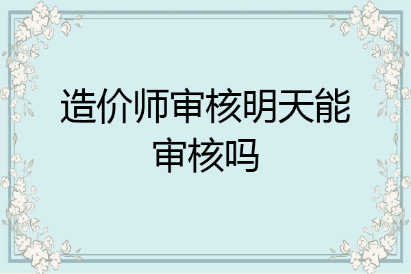 造价师审核明天能审核吗