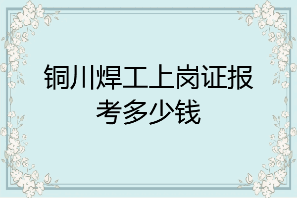 铜川焊工上岗证报考多少钱