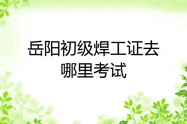 岳阳初级焊工证去哪里考试