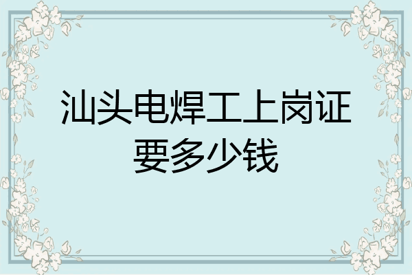 汕头电焊工上岗证要多少钱