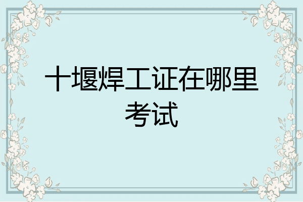 十堰焊工证在哪里考试