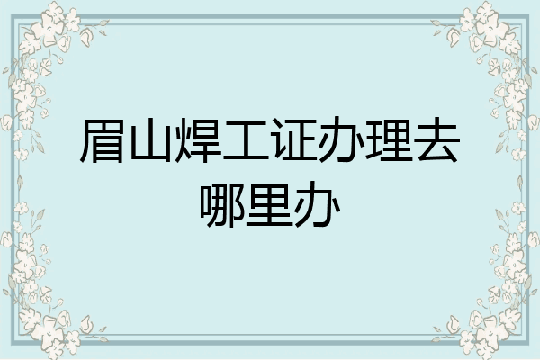眉山焊工证办理去哪里办