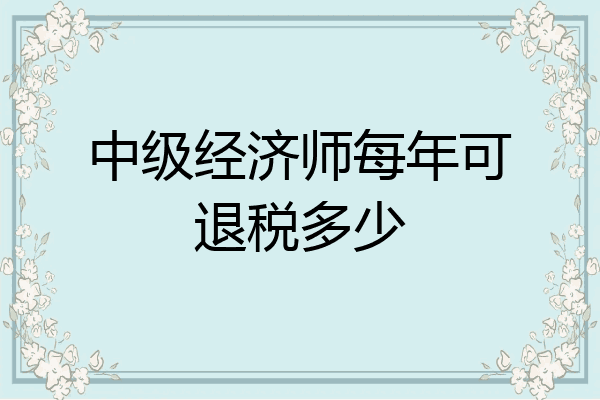 中级经济师每年可退税多少