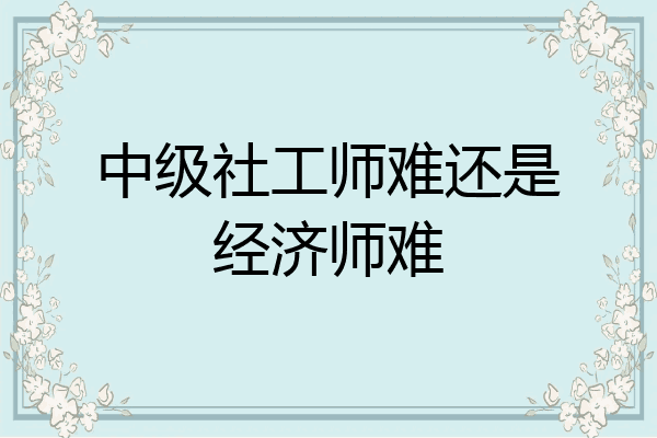 中级社工师难还是经济师难