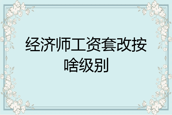 经济师工资套改按啥级别