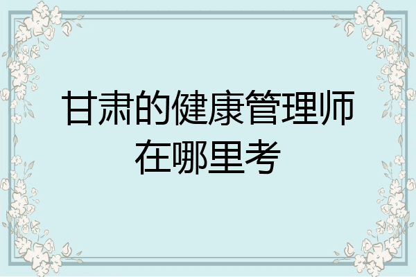 甘肃的健康管理师在哪里考