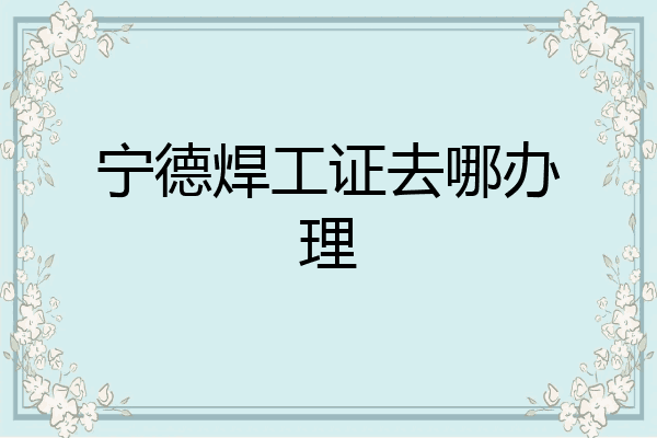 宁德焊工证去哪办理