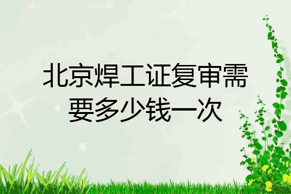 北京焊工证复审需要多少钱一次