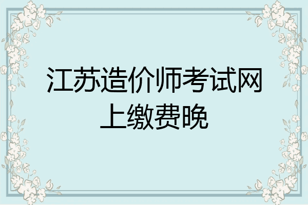 江苏造价师考试网上缴费晚