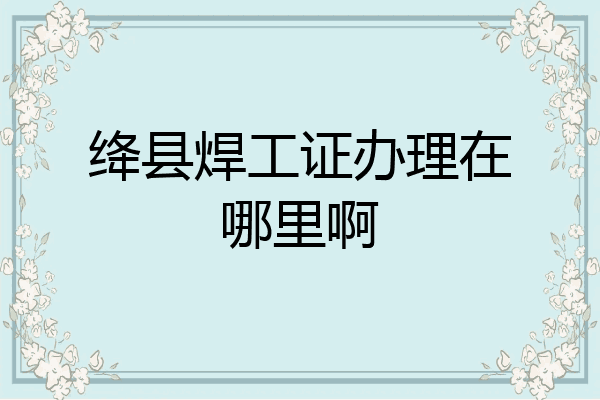 绛县焊工证办理在哪里啊
