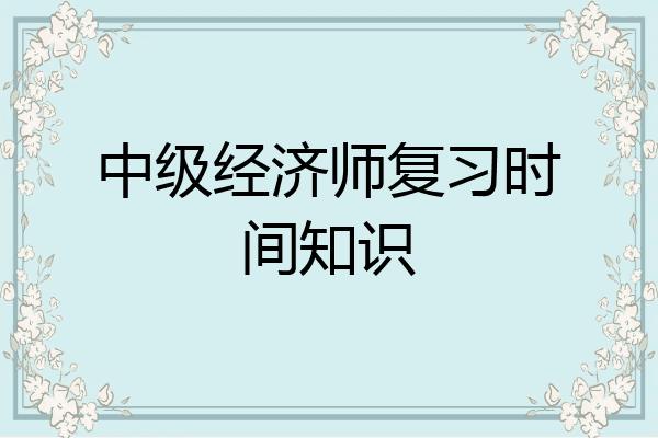 中级经济师复习时间知识