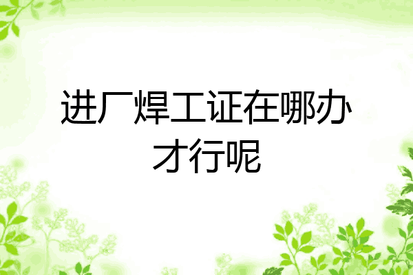进厂焊工证在哪办才行呢