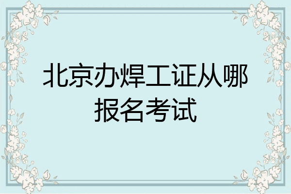 北京办焊工证从哪报名考试