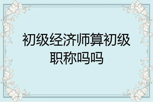 初级经济师算初级职称吗吗