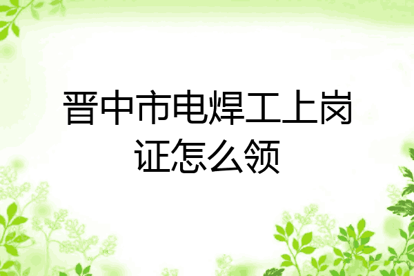 晋中市电焊工上岗证怎么领