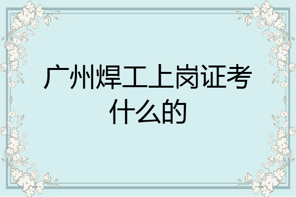 广州焊工上岗证考什么的