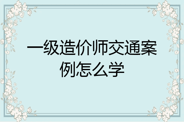 一级造价师交通案例怎么学