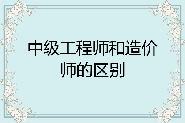 中级工程师和造价师的区别